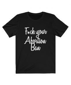 Fuck Your Abortion Ban T-Shirt Women’s Reproductive Rights