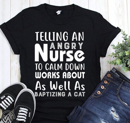 Telling an angry nurse to clam down workds about as well as baptizing a cat shirt