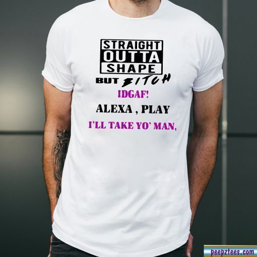 Straight Outta Shape but Bitch idgaf Alexa Play I’ll take yo’ Man Offcial T-Shirt