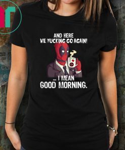 And here we fucking go again i mean good morning deadpool shirt