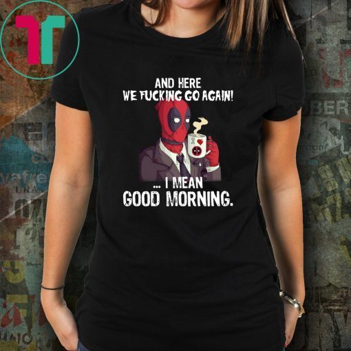 And here we fucking go again i mean good morning deadpool shirt