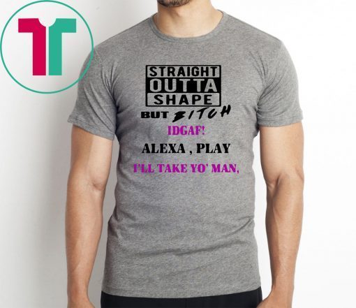 Straight Outta Shape but Bitch idgaf Alexa Play I’ll take yo’ Man Offcial T-Shirt