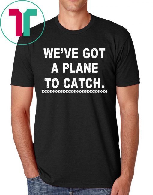 We’re got a plane to catch shirt