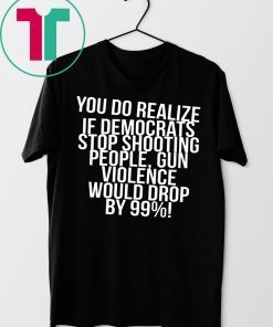 You do realize if Democrats stop shooting people shirt
