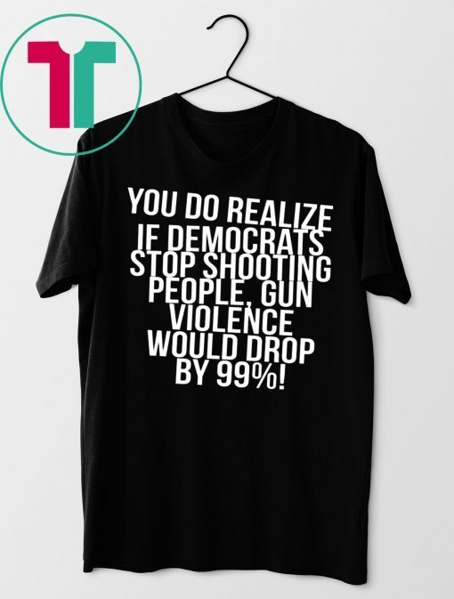 You do realize if Democrats stop shooting people shirt