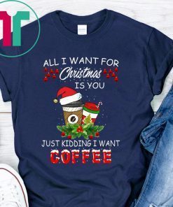 All I Want For Christmas Is You Just Kidding I Want Coffee Shirt