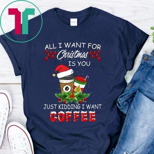 All I Want For Christmas Is You Just Kidding I Want Coffee Shirt