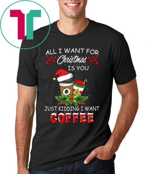 All I Want For Christmas Is You Just Kidding I Want Coffee Shirt