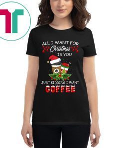 All I Want For Christmas Is You Just Kidding I Want Coffee Shirt