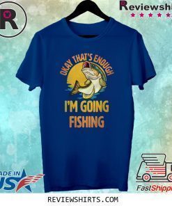 Okay That’s Enough I’m Going Fishing Shirt