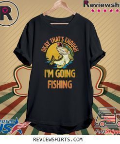 Okay That’s Enough I’m Going Fishing Shirt