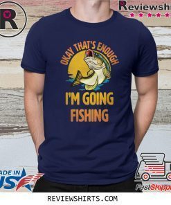 Okay That’s Enough I’m Going Fishing Shirt