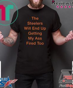 The Steelers Will End Up Getting My Ass Fired Too Shirt