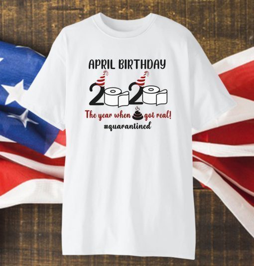 April Birthday 2020 The Year When Shit GOT Real Shirt #Quarantined