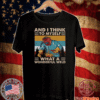And I think to myself what a wonderful weld T-Shirt