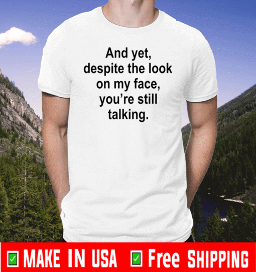 And yet despite the look on my face you are still talking For T-Shirt