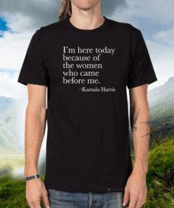 Kamala Harrris - I'm Here Today Because Of The Women Who Came Before Me T-Shirt