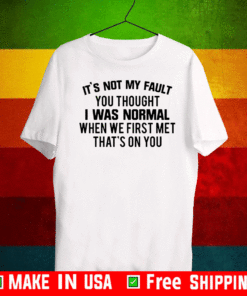 It’s not my fault you thought I was normal when we first met that’s on you T-Shirt
