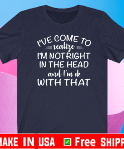 I’ve come to realize I’m not right in the head and I’m ok with that T-Shirt