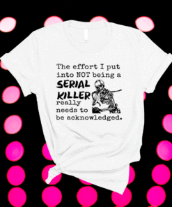The Effort I Put Into Not Being A Serial Killer Really Need To Be Acknowledged Shirt