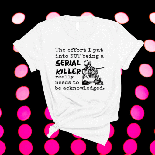 The Effort I Put Into Not Being A Serial Killer Really Need To Be Acknowledged Shirt