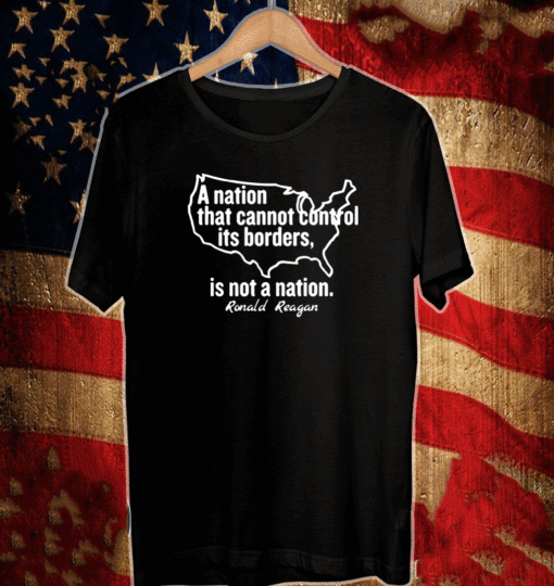 A NATION THAT CANNOT CONTROL ITS BORDERS, IS NOT A NATION RONALD REAGAN SHIRT