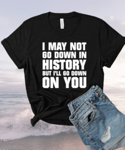 I may not go down in history but i’ll go down on you shirt