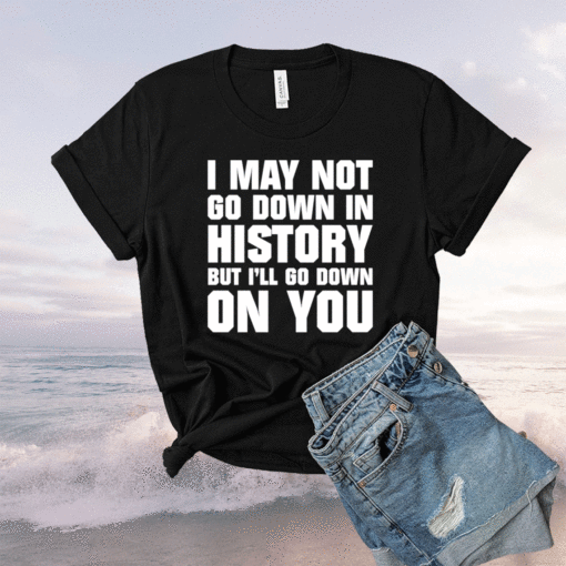 I may not go down in history but i’ll go down on you shirt