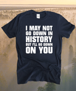 I may not go down in history but i’ll go down on you shirt