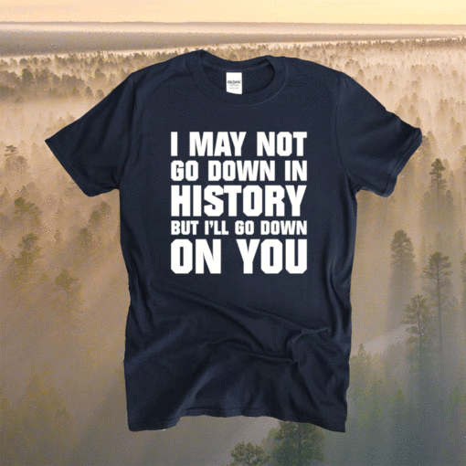 I may not go down in history but i’ll go down on you shirt