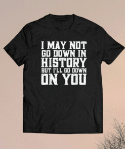 I May Not Go Down In History But I'll Go Down On You Shirt