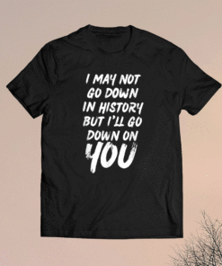 I May Not Go Down In History But i'll Go Down on YOU Shirt