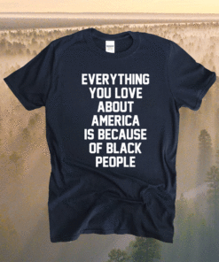 Everything you love about America is because of black people shirt