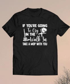 If you’re going to cry in the walk in take a mop with you shirt