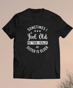 Sometimes I Feel Old but Then I Realize My Sister Is Older Shirt