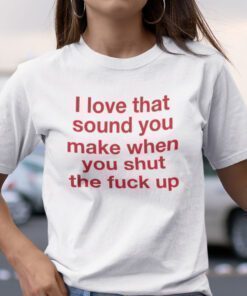 Funny I Love That Sound You Make When You Shut The Fuck Up Tee Shirt