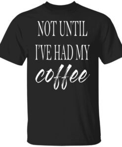 Not Until I’ve Had My Coffee Shirt