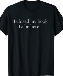 Funny Quote I Closed My Book To Be Here Shirt
