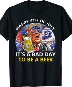 Funny Trump Happy 4th Of July It's A Bad Day To Be A Beer T-Shirt