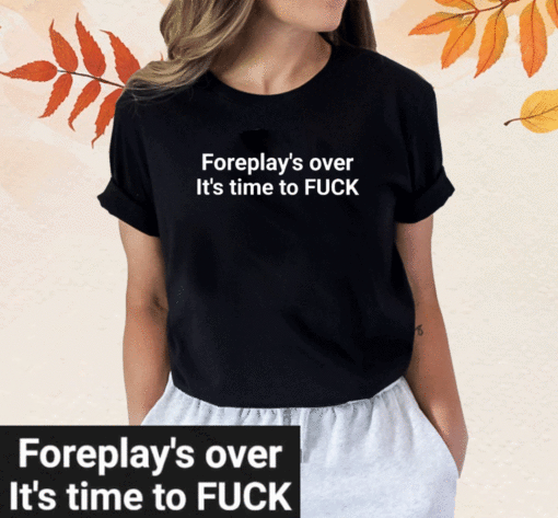 Foreplay Over It’s Time To Fuck T-Shirt