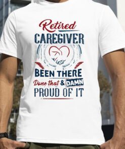 Retired Caregiver Been There Done That And Damn Proud Of It 2023 Shirt