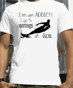 I'm An Addict I Go To Meetings At 6 Am Tee Shirts