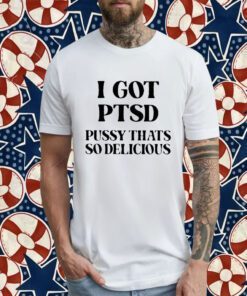 I Got Ptsd Pussy That’s So Delicious 2023 Shirt