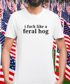 I Fuck Like A Feral Hog Funny Shirt