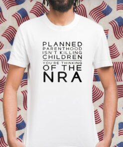 Planned Parenthood Isn’t Killing Children You’re Thinking Of The Nra Shirts