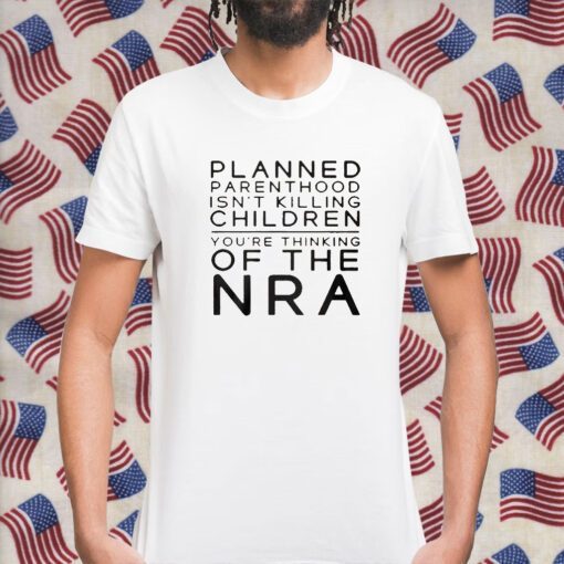 Planned Parenthood Isn’t Killing Children You’re Thinking Of The Nra Shirts