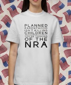 Planned Parenthood Isn’t Killing Children You’re Thinking Of The Nra Shirts