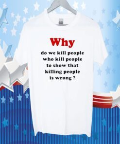 Why Do We Kill People Who Kill People To Show That Killing People Is Wrong Tee Shirt