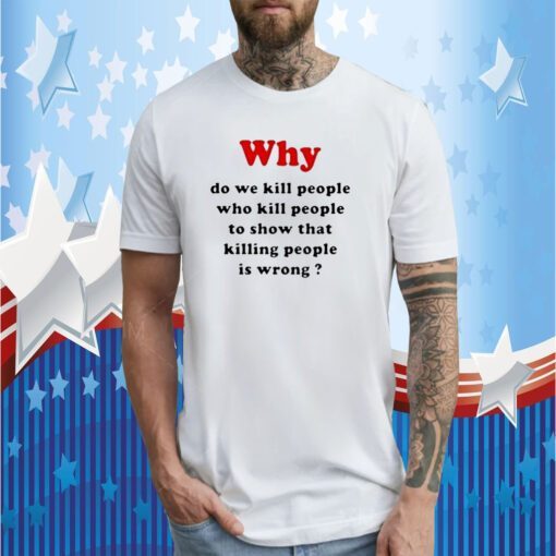 Why Do We Kill People Who Kill People To Show That Killing People Is Wrong Tee Shirt