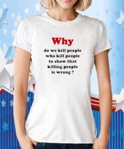 Why Do We Kill People Who Kill People To Show That Killing People Is Wrong Tee Shirt